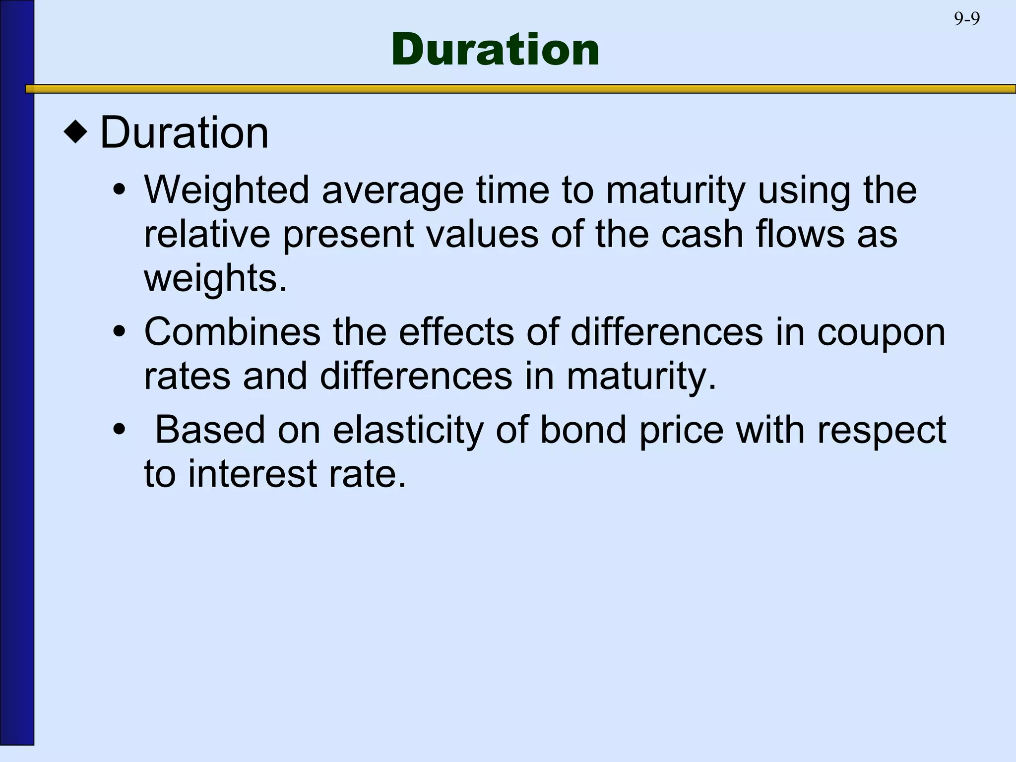 Duration Duration Weighted average time to maturity using the relative present values of the cash flows as weights. Combines the effects of differences in coupon rates and differences in maturity.  Based on elasticity of bond price with respect to interest rate. 