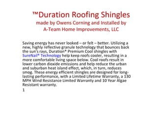 ™ Duration Roofing Shingles made by Owens Corning and Installed by A-Team Home Improvements, LLC Saving energy has never looked – or felt – better. Utilizing a new, highly reflective granule technology that bounces back the sun's rays, Duration® Premium Cool shingles with  SureNail® Technology  help keep roofs cooler, resulting in a more comfortable living space below. Cool roofs result in lower carbon dioxide emissions and help reduce the urban and suburban heat island effect, which, in turn, reduces smog. These energy efficient shingles are designed for long-lasting performance, with a Limited Lifetime Warranty, a 130 MPH Wind Resistance Limited Warranty and 10 Year Algae Resistant warranty. 