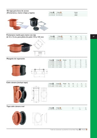 Kit tapa para boca de acceso
                                                                     Código N    Código M                                     Medida
(Portamarco, marco c/tapa y tapón)                                 10-610362150 20-610362150                                  15x15
                                                                   10-610362200 20-610362200                                  20x20




Portamarco macho para marco con reja
de 12 x 12 cm, para pileta de patio 110 y 125 mm
                                                                     Código N         Código M                    Db           de            A         L     47
                                                                   10-355120000     20-355120000                  110         103.4         118       55
                                                                   10-353120000     20-353120000                  125         117.4         118       51.5




Manguito de reparación
                                                                    Código N       Código M        Medida      Di              s            N           L
                                                                  10-341040000    20-341040000       40       40              1.8           63         92
                                                                  10-341050000    20-341050000       50       50              1.8           65         94
                                                                  10-341063000    20-341063000       63       63              1.8           69        100
                                                                  10-341110000    20-341110000      110       110             2.7           78        114
                                                                  10-341160000    20-341160000      160       160             3.9           89        137
                                                        s



                               ØDi                          ØDi




                                                    L




Caño cámara (incluye tapa)
                                                                    Código N    Código M           Medida   De           Di          s           C     L
                                                                  10-201110000 20-201110000         110     110         110         2.7         153   311
                                          ØDi
                                                                  10-201160000 20-201160000         160     160         160         3.9         169   343


                                 C




                                                        L




                                Inserto         s
                               Metálico




                                          ØDe




Tapa caño cámara oval
                                                                    Código N    Código M                                D                  L           A
                                                                  10-510201000 20-510201000                             7                 190         140




                                                                      Todas las conexiones se presentan en dos líneas: Negra N y Marrón M
 