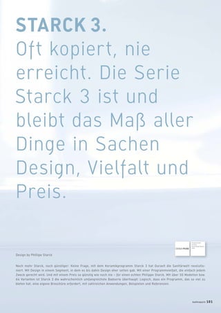 STARCK 3.
Oft kopiert, nie
erreicht. Die Serie
Starck 3 ist und
bleibt das Maß aller
Dinge in Sachen
Design, Vielfalt und
Preis.
Noch mehr Starck, noch günstiger: Keine Frage, mit dem Keramikprogramm Starck 3 hat Duravit die Sanitärwelt revolutio-
niert. Mit Design in einem Segment, in dem es bis dahin Design eher selten gab. Mit einer Programmvielfalt, die einfach jedem
Zweck gerecht wird. Und mit einem Preis so günstig wie noch nie – für einen echten Philippe Starck. Mit über 50 Modellen bzw.
64 Varianten ist Starck 3 die wahrscheinlich umfangreichste Badserie überhaupt: Logisch, dass ein Programm, das so viel zu
bieten hat, eine eigene Broschüre erfordert, mit zahlreichen Anwendungen, Beispielen und Referenzen.
Design by Phillipe Starck
Ausgezeichnet
mit dem
Good Design Award
2004
badmagazin 101
 
