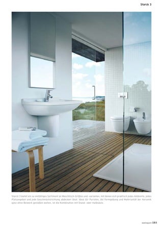 Starck 3 bietet ein so vielfältiges Sortiment an Waschtisch-Größen und -varianten, mit denen sich praktisch jedes Ambiente, jedes
Platzangebot und jede Geschmacksrichtung abdecken lässt. Ideal für Puristen, die Formgebung und Materialität der Keramik
ganz ohne Beiwerk genießen wollen, ist die Kombination mit Stand- oder Halbsäule.
Starck 3
badmagazin 103
 
