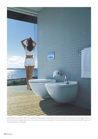 Wo Ästhetik auf Hygiene trifft. Ein elementarer Bestandteil jedes Badezimmers ist das WC. Grund genug für Philippe Starck, es
mit der gleichen Sorgfalt wie jedes andere Stück der Serie zu designen. So wird das seitlich geschlossene Wand-WC sogar zum
unverwechselbaren Highlight.
104 badmagazin
 