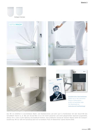 Starck3
Leben im Bad
Living bathrooms
tr
com
y)
ck A,
avit.com
96
w.duravit.us
Best.-Nr.
001244/4
3.03.11.1
10.1·PrintedinGermany
·Wereservetherighttomaketechnical
improvem
entsandenhance
theappearan
ceoftheproducts
shown.
Starck3
Leben im Bad
Living bathrooms
Das WC ist erhältlich in verschiedenen Wand- und Standversionen und jetzt auch in Kombination mit dem Dusch-WC-Sitz
SensoWash®
Starck (1, 2). Wie alle Duravit-WCs ist es mit einem glasierten und somit pﬂegeleichten Spülrand ausgestattet,
ebenso mit 3- bzw. 6-Liter-Spülung und Dualﬂush-Funktion. Eine praktische Lösung für kleinere Räume bietet die Compact-
Ausführung: Mit nur 485 mm Ausladung lässt sich so kostbarer Platz im Badezimmer sparen (kleines Bild).
Ausführliche Informationen
ﬁnden Sie in der aktuellen
Starck 3-Broschüre –
gratis zu bestellen oder
als Download via
www.duravit.de/kataloge
Compact Version
1 2
Starck 3
badmagazin 105
 