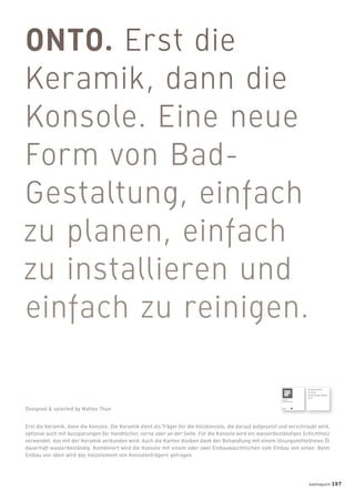 Erst die Keramik, dann die Konsole: Die Keramik dient als Träger für die Holzkonsole, die darauf aufgesetzt und verschraubt wird,
optional auch mit Aussparungen für Handtücher, vorne oder an der Seite. Für die Konsole wird ein wasserbeständiges Schichtholz
verwendet, das mit der Keramik verbunden wird. Auch die Kanten bleiben dank der Behandlung mit einem lösungsmittelfreien Öl
dauerhaft wasserbeständig. Kombiniert wird die Konsole mit einem oder zwei Einbauwaschtischen zum Einbau von unten. Beim
Einbau von oben wird das Holzelement von Konsolenträgern getragen.
Designed & selected by Matteo Thun
Ausgezeichnet
mit dem
Good Design Award
2011
badmagazin 107
 