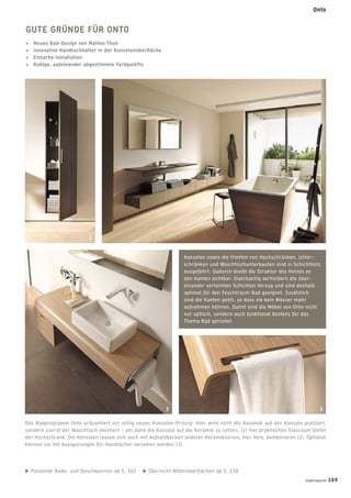 Passende Bade- und Duschwannen ab S. 162 Übersicht Möbeloberﬂächen ab S. 238
GUTE GRÜNDE FÜR ONTO
+ Neues Bad-Design von Matteo Thun
+ Innovative Handtuchhalter in der Konsolenoberﬂäche
+ Einfache Installation
+ Ruhige, aufeinander abgestimmte Farbpalette
Das Badprogramm Onto präsentiert ein völlig neues Konsolen-Prinzip: Hier wird nicht die Keramik auf der Konsole platziert,
sondern zuerst der Waschtisch montiert – um dann die Konsole auf die Keramik zu setzen. (1) Viel praktischen Stauraum bietet
der Hochschrank. Die Konsolen lassen sich auch mit Aufsatzbecken anderer Keramikserien, hier Vero, kombinieren (2). Optional
können sie mit Aussparungen für Handtücher versehen werden (3).
Konsolen sowie die Fronten von Hochschränken, Unter-
schränken und Waschtischunterbauten sind in Schichtholz
ausgeführt. Dadurch bleibt die Struktur des Holzes an
den Kanten sichtbar. Gleichzeitig verhindern die über-
einander verleimten Schichten Verzug und sind deshalb
optimal für den Feuchtraum Bad geeignet. Zusätzlich
sind die Kanten geölt, so dass sie kein Wasser mehr
aufnehmen können. Damit sind die Möbel von Onto nicht
nur optisch, sondern auch funktional bestens für das
Thema Bad gerüstet.
1
2 3
badmagazin 109
Onto
 