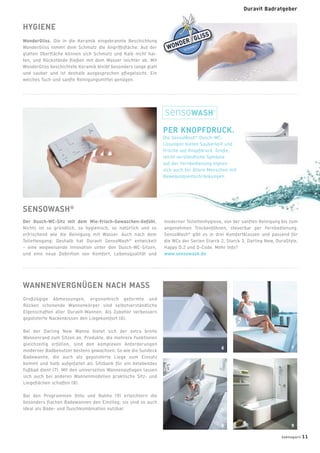 Großzügige Abmessungen, ergonomisch geformte und
Rücken schonende Wannenkörper sind selbstverständliche
Eigenschaften aller Duravit-Wannen. Als Zubehör verbessern
gepolsterte Nackenkissen den Liegekomfort (6).
Bei der Darling New Wanne bietet sich der extra breite
Wannenrand zum Sitzen an. Produkte, die mehrere Funktionen
gleichzeitig erfüllen, sind den komplexen Anforderungen
moderner Badbenutzer bestens gewachsen: So wie die Sundeck
Badewanne, die auch als gepolsterte Liege zum Einsatz
kommt und halb aufgefaltet als Sitzbank für ein belebendes
Fußbad dient (7). Mit den universellen Wannenauﬂagen lassen
sich auch bei anderen Wannenmodellen praktische Sitz- und
Liegeﬂächen schaffen (8).
Bei den Programmen Onto und Nahho (9) erleichtern die
besonders ﬂachen Badewannen den Einstieg; sie sind so auch
ideal als Bade- und Duschkombination nutzbar.
HYGIENE
WonderGliss. Die in die Keramik eingebrannte Beschichtung
WonderGliss nimmt dem Schmutz die Angriffsﬂäche: Auf der
glatten Oberﬂäche können sich Schmutz und Kalk nicht hal-
ten, und Rückstände ﬂießen mit dem Wasser leichter ab. Mit
WonderGliss beschichtete Keramik bleibt besonders lange glatt
und sauber und ist deshalb ausgesprochen pﬂegeleicht. Ein
weiches Tuch und sanfte Reinigungsmittel genügen.
PER KNOPFDRUCK.
Die SensoWash®
Dusch-WC-
Lösungen bieten Sauberkeit und
Frische auf Knopfdruck. Große,
leicht verständliche Symbole
auf der Fernbedienung eignen
sich auch für ältere Menschen mit
Bewegungseinschränkungen.
WANNENVERGNÜGEN NACH MASS
SENSOWASH®
Der Dusch-WC-Sitz mit dem Wie-Frisch-Gewaschen-Gefühl.
Nichts ist so gründlich, so hygienisch, so natürlich und so
erfrischend wie die Reinigung mit Wasser. Auch nach dem
Toilettengang: Deshalb hat Duravit SensoWash®
entwickelt
– eine wegweisende Innovation unter den Dusch-WC-Sitzen,
und eine neue Deﬁnition von Komfort, Lebensqualität und
moderner Toilettenhygiene, von der sanften Reinigung bis zum
angenehmen Trockenföhnen, steuerbar per Fernbedienung.
SensoWash®
gibt es in drei Komfortklassen und passend für
die WCs der Serien Starck 2, Starck 3, Darling New, DuraStyle,
Happy D.2 und D-Code. Mehr Info?
www.sensowash.de
6 7
8 9
badmagazin 11
Duravit Badratgeber
 