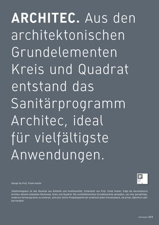 ARCHITEC. Aus den
architektonischen
Grundelementen
Kreis und Quadrat
entstand das
Sanitärprogramm
Architec, ideal
für vielfältigste
Anwendungen.
Toilettenhygiene ist das Resultat aus Ästhetik und Funktionalität. Entwickelt von Prof. Frank Huster, trägt die Keramikserie
Architec diesem Gedanken Rechnung. Kreis und Quadrat: Die architektonischen Grundelemente genügten, um eine geradlinige,
moderne Formensprache zu kreieren, und eine reiche Produktpalette für praktisch jeden Einsatzzweck, ob privat, öffentlich oder
barrierefrei.
Design by Prof. Frank Huster
badmagazin 111
 