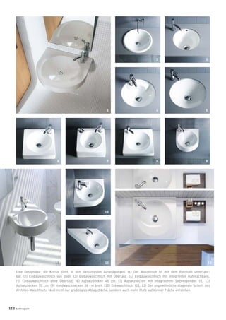 Eine Designidee, die Kreise zieht, in den vielfältigsten Ausprägungen: (1) Der Waschtisch ist mit dem Rollstuhl unterfahr-
bar. (2) Einbauwaschtisch von oben. (3) Einbauwaschtisch mit Überlauf. (4) Einbauwaschtisch mit integrierter Hahnlochbank.
(5) Einbauwaschtisch ohne Überlauf. (6) Aufsatzbecken 45 cm. (7) Aufsatzbecken mit integriertem Seifenspender. (8, 13)
Aufsatzbecken 50 cm. (9) Handwaschbecken 36 cm breit. (10) Eckwaschtisch. (11, 12) Der ungewöhnliche diagonale Schnitt des
Architec-Waschtischs lässt nicht nur großzügige Ablageﬂäche, sondern auch mehr Platz auf kleiner Fläche entstehen.
112 badmagazin
8
2
5
6 7 9
4
11
10
1
12 13
3
 