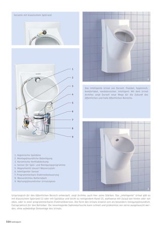 3
Variante mit klassischem Spülrand
1. Hygienische Spüldüse
2. Montagefreundliche Befestigung
3. Keramische Ventilabdeckung
4. Sensor für Spül- und Reinigungsprogramme
5. Magnetventil steuert Wasserzufuhr
6. Intelligenter Sensor
7. Programmierbare Elektroniksteuerung
8. Wasserdichtes Batteriefach
9. Wartungsfreundlicher Urinalsiphon
Ursprünglich für den öffentlichen Bereich entwickelt, zeigt Architec auch hier seine Stärken: Das „intelligente“ Urinal gibt es
mit klassischem Spülrand (1) oder mit Spüldüse und leicht zu reinigendem Rand (2), wahlweise mit Zulauf von hinten oder von
oben, oder in einer programmierbaren Elektronikversion. Die Form des Urinals erweist sich als besonders reinigungsfreundlich.
Extrapraktisch für den Betreiber: Die innenliegende Siphonkartusche kann schnell und problemlos von vorne ausgetauscht wer-
den, ohne aufwändige Demontage des Urinals.
Das intelligente Urinal von Duravit. Flexibel, hygienisch,
komfortabel, vandalensicher, intelligent: Mit dem Urinal
Architec zeigt Duravit neue Wege für die Zukunft des
öffentlichen und halb-öffentlichen Bereichs.
114 badmagazin
1
1
2
3
4
5
6
7
8
9
2
 