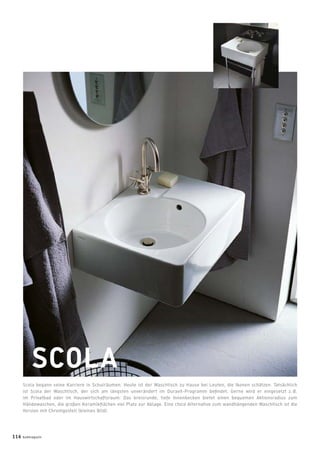 SCOLA
Scola begann seine Karriere in Schulräumen. Heute ist der Waschtisch zu Hause bei Leuten, die Ikonen schätzen. Tatsächlich
ist Scola der Waschtisch, der sich am längsten unverändert im Duravit-Programm beﬁndet. Gerne wird er eingesetzt z. B.
im Privatbad oder im Hauswirtschaftsraum: Das kreisrunde, tiefe Innenbecken bietet einen bequemen Aktionsradius zum
Händewaschen, die großen Keramikﬂächen viel Platz zur Ablage. Eine chice Alternative zum wandhängenden Waschtisch ist die
Version mit Chromgestell (kleines Bild).
116 badmagazin
 