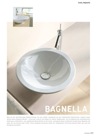 Scola, Bagnella
BAGNELLA
Weg von der gleichförmigen Badeinrichtung, hin zum Unikat: Ausgehend von der traditionellen Waschschale, entwarf sieger
design dieses Bagnella-Becken – kreisrund, schlicht und längst ein wahrer Badklassiker. Die Formgebung des Aufsatzbeckens
bleibt ganz schnörkellos, eine auffallende Besonderheit ist der breite, umlaufende Rand. Kombiniert werden kann Bagnella mit
jeder Art von Konsole oder Platte. Einen eleganten Anschluss bildet der mitgelieferte Chromring (kleines Bild), der auch die
Reinigung erleichtert.
badmagazin 117
 