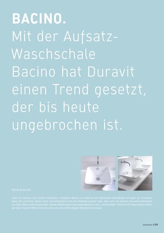 BACINO.
Mit der Aufsatz-
Waschschale
Bacino hat Duravit
einen Trend gesetzt,
der bis heute
ungebrochen ist.
Heute ein kleines, aber feines Programm, ermöglicht Bacino so moderne wie individuelle Waschplatz-Lösungen für Privatbad,
Gäste-WC und Hotel. Bacino lässt sich kombinieren mit dem Möbelprogramm Fogo, aber auch mit anderen Konsolenmaterialien
wie Stein, Beton oder Glasmosaik. (kleine Abbildungen) Das Aufsatzbecken in der „rechteckigen“ Variante mit abgesofteten Ecken
auf einer Duravit-Möbel-Konsole und auch als schöne Doppel-Waschplatz-Lösung.
Design by Duravit
badmagazin 119
 
