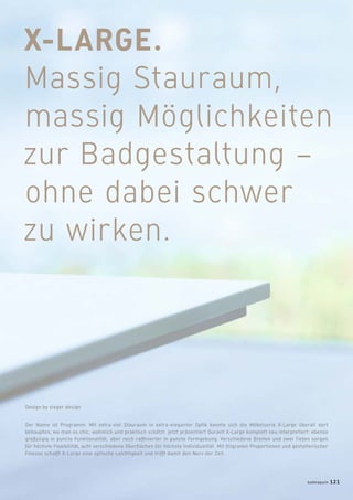 X-LARGE.
Massig Stauraum,
massig Möglichkeiten
zur Badgestaltung –
ohne dabei schwer
zu wirken.
Der Name ist Programm: Mit extra-viel Stauraum in extra-eleganter Optik konnte sich die Möbelserie X-Large überall dort
behaupten, wo man es chic, wohnlich und praktisch schätzt. Jetzt präsentiert Duravit X-Large komplett neu interpretiert: ebenso
großzügig in puncto Funktionalität, aber noch rafﬁnierter in puncto Formgebung. Verschiedene Breiten und zwei Tiefen sorgen
für höchste Flexibilität, acht verschiedene Oberﬂächen für höchste Individualität. Mit ﬁligranen Proportionen und gestalterischer
Finesse schafft X-Large eine optische Leichtigkeit und trifft damit den Nerv der Zeit.
Design by sieger design
badmagazin 121
 