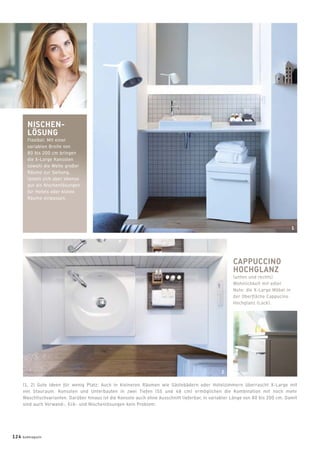 NISCHEN-
LÖSUNG
Flexibel: Mit einer
variablen Breite von
80 bis 200 cm bringen
die X-Large Konsolen
sowohl die Weite großer
Räume zur Geltung,
lassen sich aber ebenso
gut als Nischenlösungen
für Hotels oder kleine
Räume einpassen.
CAPPUCCINO
HOCHGLANZ
(unten und rechts)
Wohnlichkeit mit edler
Note: die X-Large Möbel in
der Oberﬂäche Cappucino
Hochglanz (Lack).
(1, 2) Gute Ideen für wenig Platz: Auch in kleineren Räumen wie Gästebädern oder Hotelzimmern überrascht X-Large mit
viel Stauraum. Konsolen und Unterbauten in zwei Tiefen (55 und 48 cm) ermöglichen die Kombination mit noch mehr
Waschtischvarianten. Darüber hinaus ist die Konsole auch ohne Ausschnitt lieferbar, in variabler Länge von 80 bis 200 cm. Damit
sind auch Vorwand-, Eck- und Nischenlösungen kein Problem.
124 badmagazin
1
2
 