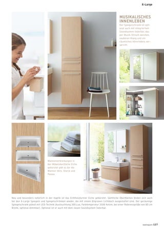 Wannenverkleidungen in
der Möbeloberﬂäche Eiche
gebürstet gibt es für die
Wannen Vero, Starck und
Paiova.
MUSIKALISCHES
INNENLEBEN
Der Spiegelschrank ist opti-
onal auch mit integriertem
Soundsystem lieferbar, das
per Musik-Stream weichen,
sauberen Klang und ein
räumliches Hörerlebnis ver-
spricht.
Neu und besonders natürlich in der Haptik ist das Echtholzfurnier Eiche gebürstet. Sämtliche Oberﬂächen ﬁnden sich auch
bei den X-Large Spiegeln und Spiegelschränken wieder, die mit einem ﬁligranen Lichtdach ausgestattet sind. Der geräumige
Spiegelschrank glänzt mit LED-Technik (Ausleuchtung 300 Lux, Farbtemperatur 3500 Kelvin, bei einer Referenzgröße von 80 cm
Breite, optional dimmbar). Optional ist er auch mit dem neuen Soundsystem lieferbar.
X-Large
badmagazin 127
 