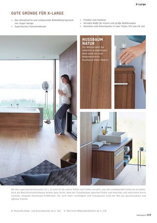 Bei den superﬂachen Konsolen (12 + 12 mm) ist die untere Platte nach hinten versetzt, was den schwebenden Eindruck verstärkt.
Auch die Waschtischunterbauten wirken ganz leicht, dank der Schattenfuge zwischen Platte und Unterbau und unterstützt durch
schmale, elegante Aluminium-Grifﬂeisten. Für noch mehr Leichtigkeit und Transparenz sorgt der Mix aus geschlossenen und
offenen Fronten.
NUSSBAUM
NATUR
Für Wohnlichkeit mit
natürlich-authentischer
Note sorgt die neue
Möbeloberﬂäche
Nussbaum Natur (Dekor).
Passende Bade- und Duschwannen ab S. 162 Übersicht Möbeloberﬂächen ab S. 238
GUTE GRÜNDE FÜR X-LARGE
+ Das aktualisierte und umfassende Badmöbelprogramm
von sieger design
+ Superﬂaches Konsolendesign
+ Flexibel und modular
+ Variable Maße für kleine und große Badlösungen
+ Konsolen und Unterbauten in zwei Tiefen (55 und 48 cm)
X-Large
badmagazin 129
 
