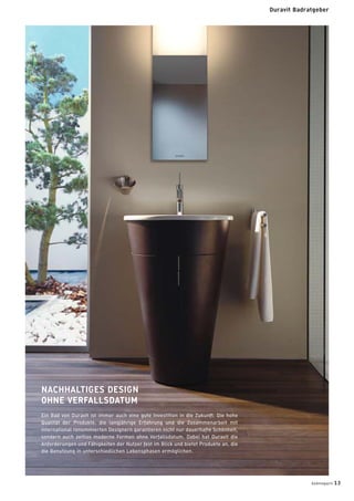 NACHHALTIGES DESIGN
OHNE VERFALLSDATUM
Ein Bad von Duravit ist immer auch eine gute Investition in die Zukunft: Die hohe
Qualität der Produkte, die langjährige Erfahrung und die Zusammenarbeit mit
international renommierten Designern garantieren nicht nur dauerhafte Schönheit,
sondern auch zeitlos moderne Formen ohne Verfallsdatum. Dabei hat Duravit die
Anforderungen und Fähigkeiten der Nutzer fest im Blick und bietet Produkte an, die
die Benutzung in unterschiedlichen Lebensphasen ermöglichen.
badmagazin 13
Duravit Badratgeber
 
