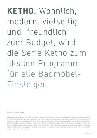 Mit den Anforderungen, die das moderne Leben an uns stellt, wachsen auch unsere eigenen Ansprüche. Auch an das Bad, wo man
es gern schön, einladend und doch funktional hat. Ketho trägt dieser Entwicklung Rechnung: Entworfen von Christian Werner,
zeichnet sich das neue Badmöbelprogramm durch klare Formgebung, durchdachte Funktionalität und wohnliche Qualität aus.
Auffallend sind die charakteristischen, ergonomisch geformten Grifﬂeisten, die sich durch das gesamte Programm ziehen und
Ketho echte Eigenständigkeit verleihen. Dabei bleibt die Serie in ihrer reduzierten Optik doch ﬂexibel genug, um sich in jedes
moderne Bad-Ambiente einzufügen. Kombiniert mit einem freundlichen Preis-Leistungs-Verhältnis, wird Ketho zum idealen
Programm für Badmöbel-Einsteiger.
Design by Christian Werner
badmagazin 131
 
