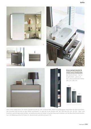 Ketho
Alles schön aufgeräumt: Der Ketho-Spiegelschrank (1), hier in Basalt Matt, bietet ein großzügiges Innenleben für Bad-Utensilien.
Die Leuchten sind vertikal an den Seiten positioniert. Es gibt ihn in vier Breiten (65, 80, 100 und 120 cm), als Ein-, Zwei- und
Dreitürer und mit optionalen Griffen. Als weitere praktische Helfer in Sachen Stauraum erweisen sich die Waschtischunterbauten,
hier mit Möbelwaschtisch D-Code (2), Hochschrank und Rollcontainer (3).
RAUMWUNDER
HOCHSCHRANK
Der Hochschrank – hier in
Graphit Matt – gibt es in
drei unterschiedlichen Höhen
(88, 132, 180 cm)
3
1800
1350
880
badmagazin 135
2
1
 