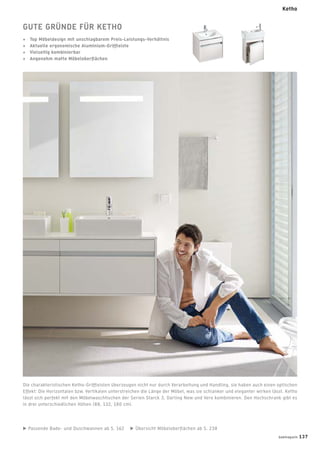 GUTE GRÜNDE FÜR KETHO
+ Top Möbeldesign mit unschlagbarem Preis-Leistungs-Verhältnis
+ Aktuelle ergonomische Aluminium-Grifﬂeiste
+ Vielseitig kombinierbar
+ Angenehm matte Möbeloberﬂächen
Passende Bade- und Duschwannen ab S. 162 Übersicht Möbeloberﬂächen ab S. 238
Die charakteristischen Ketho-Grifﬂeisten überzeugen nicht nur durch Verarbeitung und Handling, sie haben auch einen optischen
Effekt: Die Horizontalen bzw. Vertikalen unterstreichen die Länge der Möbel, was sie schlanker und eleganter wirken lässt. Ketho
lässt sich perfekt mit den Möbelwaschtischen der Serien Starck 3, Darling New und Vero kombinieren. Den Hochschrank gibt es
in drei unterschiedlichen Höhen (88, 132, 180 cm).
Ketho
badmagazin 137
 