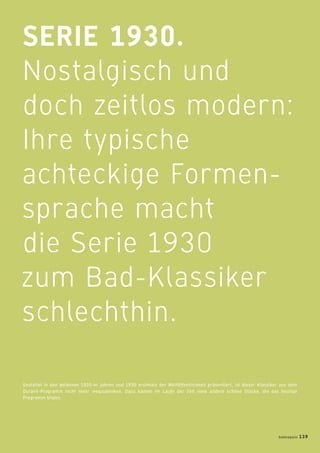 SERIE 1930.
Nostalgisch und
doch zeitlos modern:
Ihre typische
achteckige Formen-
sprache macht
die Serie 1930
zum Bad-Klassiker
schlechthin.
Gestaltet in den goldenen 1920-er Jahren und 1930 erstmals der Weltöffentlichkeit präsentiert, ist dieser Klassiker aus dem
Duravit-Programm nicht mehr wegzudenken. Dazu kamen im Laufe der Zeit viele andere schöne Stücke, die das heutige
Programm bilden.
badmagazin 139
 
