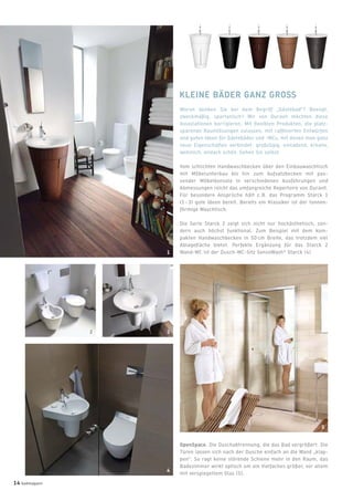 Woran denken Sie bei dem Begriff „Gästebad“? Beengt,
zweckmäßig, spartanisch? Wir von Duravit möchten diese
Assoziationen korrigieren. Mit ﬂexiblen Produkten, die platz-
sparende Raumlösungen zulassen, mit rafﬁnierten Entwürfen
und guten Ideen für Gästebäder und -WCs, mit denen man ganz
neue Eigenschaften verbindet: großzügig, einladend, kreativ,
wohnlich, einfach schön. Sehen Sie selbst.
Vom schlichten Handwaschbecken über den Einbauwaschtisch
mit Möbelunterbau bis hin zum Aufsatzbecken mit pas-
sender Möbelkonsole in verschiedenen Ausführungen und
Abmessungen reicht das umfangreiche Repertoire von Duravit.
Für besondere Ansprüche hält z. B. das Programm Starck 1
(1 - 3) gute Ideen bereit. Bereits ein Klassiker ist der tonnen-
förmige Waschtisch.
Die Serie Starck 2 zeigt sich nicht nur hochästhetisch, son-
dern auch höchst funktional. Zum Beispiel mit dem kom-
pakten Handwaschbecken in 50 cm Breite, das trotzdem viel
Ablageﬂäche bietet. Perfekte Ergänzung für das Starck 2
Wand-WC ist der Dusch-WC-Sitz SensoWash®
Starck (4).
KLEINE BÄDER GANZ GROSS
OpenSpace. Die Duschabtrennung, die das Bad vergrößert. Die
Türen lassen sich nach der Dusche einfach an die Wand „klap-
pen“. So ragt keine störende Schiene mehr in den Raum, das
Badezimmer wirkt optisch um ein Vielfaches größer, vor allem
mit verspiegeltem Glas (5).
1
32
4
5
14 badmagazin
 