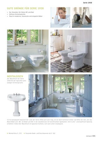 WonderGliss S. 233 Passende Bade- und Duschwannen ab S. 162
(1) So konsequent klassisch der Look der Serie 1930 auch sein mag, ist sie doch technisch immer auf Höhe der Zeit, wie das
Wand-Bidet und -WC. (2) Bidet und WC in der Standversion mit keramischem Spülkasten, mit 6-Liter- und DualFlush-Spülung
erhältlich. (links) Der Waschtisch im typischen Achteck, sich nach unten verjüngend.
GUTE GRÜNDE FÜR SERIE 1930
+ Der Klassiker für Gäste-WC und Bad
+ Zeitlose Formensprache
+ Passt in moderne, klassische und elegante Bäder
NOSTALGISCH
Der Waschtisch der Serie
1930 mit der typischen acht-
eckigen Formensprache.
1 2
Serie 1930
badmagazin 141
 