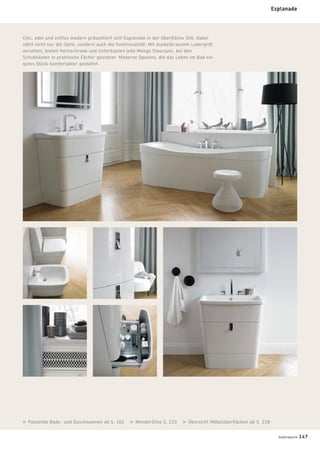Chic, edel und zeitlos modern präsentiert sich Esplanade in der Oberﬂäche Silk. Dabei
zählt nicht nur die Optik, sondern auch die Funktionalität: Mit dunkelbraunem Ledergriff
versehen, bieten Hochschrank und Unterbauten jede Menge Stauraum, bei den
Schubkästen in praktische Fächer geordnet. Moderne Opulenz, die das Leben im Bad ein
gutes Stück komfortabler gestaltet.
Passende Bade- und Duschwannen ab S. 162 WonderGliss S. 233 Übersicht Möbeloberﬂächen ab S. 238
Esplanade
badmagazin 147
 