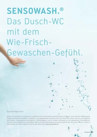 SENSOWASH.®
Das Dusch-WC
mit dem
Wie-Frisch-
Gewaschen-Gefühl.
Nichts ist so gründlich, so hygienisch, so natürlich und so erfrischend wie die Reinigung mit Wasser. Auch nach dem Toilettengang:
Deshalb hat Duravit SensoWash®
entwickelt – eine wegweisende Innovation unter den Dusch-WC-Sitzen, und eine neue Deﬁnition
von Komfort, Lebensqualität und moderner Toilettenhygiene, von der sanften Reinigung bis zum angenehmen Trockenföhnen,
steuerbar per Fernbedienung. SensoWash®
gibt es in drei Komfortklassen und passend für die WCs der Serien Starck 2, Starck 3,
Darling New, DuraStyle, Happy D.2 und D-Code. Mehr Info? www.sensowash.de
Design by Philippe Starck
badmagazin 149
 