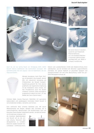 Die Serie Starck 3 meistert
souverän auch begrenzte
Platzverhältnisse,
z.B. mit Handwaschbecken
in kleinsten Abmessungen
und Wand-WC und -Bidet in
Compact-Ausführung.
Auch da, wo nur wenig Raum zur Verfügung steht, bietet
Duravit ebenso funktionale wie formschöne Lösungen. Mit
Sanitärkeramik, die sich anpasst. Und mit Badmöbeln, die viel
Stauraum bieten.
Weniger Ausladung, mehr Platz. Dort,
wo es besonders eng hergeht, dienen
WCs mit reduzierter Ausladung als
Problemlöser, bei Duravit Compact-
Ausführung genannt (6). Eine ebenso
praktische wie hygienische Ergänzung
ist die Installation eines Urinals, für
den Privatbereich auch mit Deckel
erhältlich. Schlicht, schön und äußerst
pragmatisch erweist sich hier z. B. das
Modell der Serie Starck (links).
Schmale Maße, massig Stauraum. Badmöbel mit sparsamen
Außenmaßen und großzügigem Innenleben bietet Duravit in
verschiedensten Größen, Varianten und Formen.
Eine wohnliche Note erhalten Gästebad und -WC durch
Möbelelemente wie Regale, Ablagen oder Schränke, die in
unterschiedlichen Abmessungen und Ausführungen auch auf
kleinstem Raum ﬂexibel angeordnet werden. Gerade bei kleine-
ren Grundrissen erweisen sich
die kreativen Badmöbelideen
von Duravit oft als die ein-
zige Lösung, Stauraum oder
Ablageﬂächen zu schaffen.
Dank der großen Auswahl ver-
schiedener Echtholzfurniere,
Dekore und Lackoberﬂächen erhält jede Badeinrichtung ihren
individuellen, auf die Vorlieben der Benutzer zugeschnittenen
Charakter. Ein ganzes Kabinett an passenden Spiegeln und
Spiegelschränken mit und ohne Beleuchtung rundet die per-
fekte Minibadeinrichtung ab.
6
badmagazin 15
Duravit Badratgeber
 