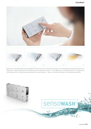 Neben der chicen Optik überzeugt SensoWash®
Starck auch mit einem haptischen Genuss, vom bequemen, beheizbaren Sitz bis zur
kabellosen, intuitiv bedienbaren Fernbedienung. Die Funktionen selbst – (1) Gesäßdusche, (2) Komfortdusche, (3) Ladydusche,
(4) Warmluft-Föhn, Sitzheizung, Memorytasten für zwei Benutzer – bieten so höchsten Komfort bei einfachstem Handling.
1 2 3 4
badmagazin 153
SensoWash®
 