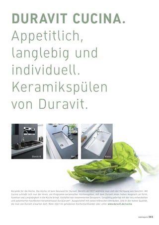 DURAVIT CUCINA.
Appetitlich,
langlebig und
individuell.
Keramikspülen
von Duravit.
Starck K Vero Kiora
Keramik für die Küche. Die Küche ist kein Neuland für Duravit. Bereits ab 1817 widmete man sich der Fertigung von Geschirr. Mit
Cucina schließt sich nun der Kreis: ein Programm keramischer Küchenspülen, mit dem Duravit einen hohen Anspruch an Form,
Funktion und Langlebigkeit in die Küche bringt. Gestaltet von renommierten Designern. Sorgfältig gefertigt mit der neu entwickelten
und patentierten hochfesten Keramikmasse DuraCeram®
. Ausgestattet mit vielen hilfreichen Attributen. Und in der hohen Qualität,
die man von Duravit erwarten darf. Mehr Info? Im gehobenen Küchenfachhandel oder unter www.duravit.de/cucina
badmagazin 161
 