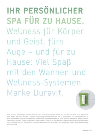 Auch, wenn es banal klingen mag: Wir möchten, dass Sie sich absolut wohl fühlen. Und dass Sie dazu nicht einen öffentlichen
Bade-Tempel aufsuchen müssen – sondern Entspannung und Wohlgefühl bei sich zu Hause ﬁnden und genießen können, in
Ihrem eigenen Bad. Dazu hat Duravit Wannen und Wellness-Systeme entwickelt, die keine Wünsche offen lassen. Weder in puncto
Funktionalität: Wie alle Duravit-Produkte zeichnen sich auch diese durch hohe Material- und Verarbeitungsqualität und funktio-
nale Finesse aus. Noch in puncto Form: Auch unser Wellnessbereich präsentiert sich mit dem für Duravit typischen Gespür für
gute Gestaltung.
badmagazin 163
 