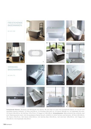 FREISTEHENDE
BADEWANNEN
Ab Seite 166
VORWAND-
BADEWANNEN
Ab Seite 170
Freistehende Wannen. Blickfang und Mittelpunkt des Raums: Wo viel Platz ist, kann eine freistehende Wanne von Duravit ihre
Qualitäten bestens entfalten. (1) Onto 140 x 80 cm, (2) PuraVida 200 x 100 cm, (3) Starck 180 x80 cm, (4) Esplanade 191 x 104,
(5) Starck 190 x 90 cm, (6) 2nd ﬂoor 170 x 75 cm, (7) Happy D.2 180 x 80 cm. Vorwandwannen. Wahrscheinlich das schönste, was
einer Wand passieren kann: eine Vorwandwanne Marke Duravit, erhältlich in vielen Formen und Varianten. (8) Vero 180 x 80 cm,
(9) Starck 170 x 75 cm, (10) Starck 200 x 100 cm, (11) Darling New 190 x 90 cm, (12) 2nd ﬂoor 190 x 90 cm, (13) Happy D.2
180 x 80 cm, (14) Esplanade 210 x 90 cm.
1 2 3
5 6 74
12 13 1411
8 9 10
164 badmagazin
 