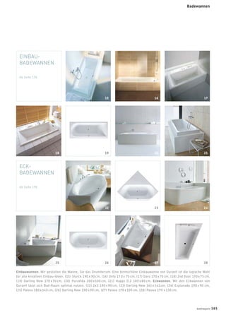 EINBAU-
BADEWANNEN
Ab Seite 176
ECK-
BADEWANNEN
Ab Seite 178
28
Einbauwannen. Wir gestalten die Wanne, Sie das Drumherum: Eine formschöne Einbauwanne von Duravit ist die logische Wahl
für alle kreativen Einbau-Ideen. (15) Starck 190 x 90 cm, (16) Onto 17 0 x 75 cm, (17) Daro 170 x 70 cm, (18) 2nd ﬂoor 170 x 75 cm,
(19) Darling New 170 x 70 cm, (20) PuraVida 200 x 100 cm, (21) Happy D.2 180 x 80 cm. Eckwannen. Mit den Eckwannen von
Duravit lässt sich Bad-Raum optimal nutzen. (22) 2x3 190 x 90 cm, (23) Darling New 141 x 141 cm, (24) Esplanade 190 x 90 cm,
(25) Paiova 180 x 140 cm, (26) Darling New 190 x 90 cm, (27) Paiova 170 x 100 cm, (28) Paiova 170 x 130 cm.
15 16 17
19 20 2118
26 2725
22 23 24
28
Badewannen
badmagazin 165
 