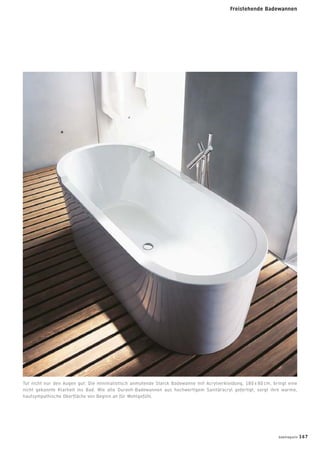 Tut nicht nur den Augen gut: Die minimalistisch anmutende Starck Badewanne mit Acrylverkleidung, 180 x 80 cm, bringt eine
nicht gekannte Klarheit ins Bad. Wie alle Duravit-Badewannen aus hochwertigem Sanitäracryl gefertigt, sorgt ihre warme,
hautsympathische Oberﬂäche von Beginn an für Wohlgefühl.
badmagazin 167
Freistehende Badewannen
 
