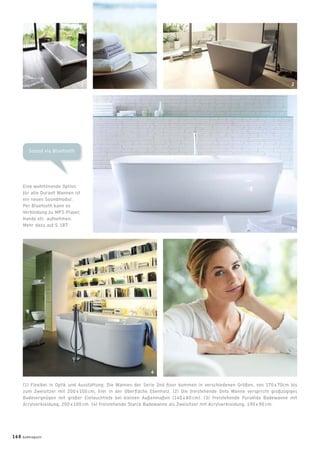 Sound via Bluetooth
Eine wohltönende Option
für alle Duravit Wannen ist
ein neues Soundmodul:
Per Bluetooth kann es
Verbindung zu MP3-Player,
Handy etc. aufnehmen.
Mehr dazu auf S. 187.
(1) Flexibel in Optik und Ausstattung: Die Wannen der Serie 2nd ﬂoor kommen in verschiedenen Größen, von 170 x 70cm bis
zum Zweisitzer mit 200 x 100 cm, hier in der Oberﬂäche Ebenholz. (2) Die freistehende Onto Wanne verspricht großzügiges
Badevergnügen mit großer Eintauchtiefe bei kleinen Außenmaßen (140 x 80 cm). (3) Freistehende PuraVida Badewanne mit
Acrylverkleidung, 200 x 100 cm. (4) Freistehende Starck Badewanne als Zweisitzer mit Acrylverkleidung, 190 x 90 cm.
1 2
3
4
168 badmagazin
 