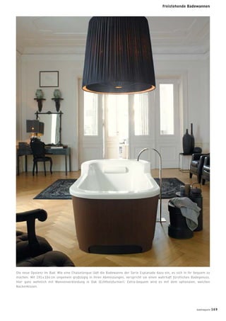 Freistehende Badewannen
Die neue Opulenz im Bad: Wie eine Chaiselongue lädt die Badewanne der Serie Esplanade dazu ein, es sich in ihr bequem zu
machen. Mit 191 x 104 cm ungemein großzügig in ihren Abmessungen, verspricht sie einen wahrhaft fürstlichen Badegenuss.
Hier ganz wohnlich mit Wannenverkleidung in Oak (Echtholzfurnier). Extra-bequem wird es mit dem optionalen, weichen
Nackenkissen.
Badewannen
badmagazin 169
 