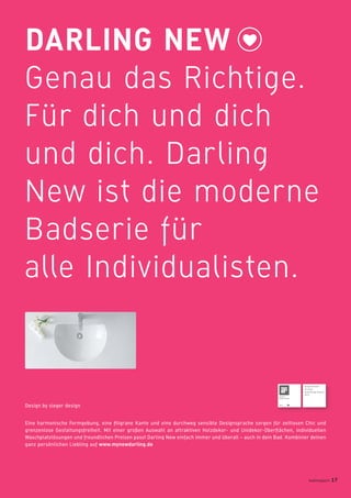 DARLING NEW
Genau das Richtige.
Für dich und dich
und dich. Darling
New ist die moderne
Badserie für
alle Individualisten.
Eine harmonische Formgebung, eine ﬁligrane Kante und eine durchweg sensible Designsprache sorgen für zeitlosen Chic und
grenzenlose Gestaltungsfreiheit. Mit einer großen Auswahl an attraktiven Holzdekor- und Unidekor-Oberﬂächen, individuellen
Waschplatzlösungen und freundlichen Preisen passt Darling New einfach immer und überall – auch in dein Bad. Kombinier deinen
ganz persönlichen Liebling auf www.mynewdarling.de
Design by sieger design
badmagazin 17
Ausgezeichnet
mit dem
Good Design Award
2011
 