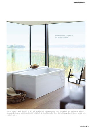 Manche mögen‘s weiß: Da trifft es sich gut, dass Duravit Badewannen mit einer Verkleidung aus Sanitäracryl anbietet –
schneeweiß glänzend, schlicht und schön. Erhältlich für Vero (oben), 2nd floor, die rechteckige Starck Wanne, Paiova, Onto
und Darling New.
Vero Badewanne 180 x 80 cm
mit Acrylverkleidung
badmagazin 171
Vorwandwannen
 