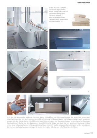 Baden in purer Geometrie.
Die feinen abgerundeten
Ecken ziehen sich durch das
gesamte Badprogramm
der Serie Happy D.2.
Hier die Vorwandwanne
180 x 80 cm mit angeformter
Acrylverkleidung (1).
(2,3) Die charakteristische Mulde der PuraVida Wanne (180 x 80 cm) mit Wannenverkleidung gibt es in fünf unterschied-
lichen Farbtönen oder mit sanft schimmernder LED-Beleuchtung. (4) Zu zweit baden macht Spaß, und kann auch ganz schön
bequem sein. Die Starck Wanne, 200 x 100 cm mit zwei Rückenschrägen und Wannenverkleidung in Amerikanischer Nussbaum
(Echtholzfurnier). Die Darling New Badewannen bieten Wellness für Körper und Auge: hier mit wohnlicher Wannenverkleidung
in Pine Silver (6) und als Version mit Acrylverkleidung (5 und links). (7) Wie bei der ganzen Serie fällt auch bei den Vero Wannen
das Rechteck als Gestaltungsidee ins Auge. Sie sind in vier Größen lieferbar, von 170 x 70 cm bis 190 x 90 cm.
2
3
6
1
4
7
5
badmagazin 173
Vorwandwannen
 