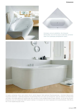 Einsteigen und sich wohlfühlen. Die Eckwanne
Darling New, 141 x 141 cm passt in jede Ecke und bietet
dabei noch großzügige Ablageﬂächen (oben).
(1) Außen: sechseckig. Innen: oval. Unterm Strich: extrem bequem. Dank optimaler Raumausnutzung – minimaler Wannenrand,
maximaler Innenraum – bietet die Eckwanne 2x3 jede Menge Platz: für einen zum Entspannen, oder für mehrere zum Planschen
und Toben. Eine ideale Wanne für Familien oder alle, die gerne in einer größeren Wanne liegen möchten, ist 2x3 wie alle Duravit-
Eckwannen auch mit integriertem Whirlsystem lieferbar. (2) Eckwanne der Serie Esplanade mit Acrylverkleidung, 190 x 90 cm,
hier in der Ausführung Ecke rechts.
1
2
badmagazin 179
Eckwannen
 