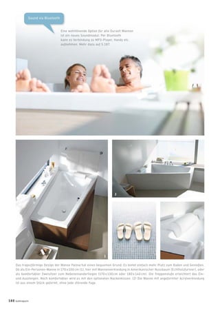 Sound via Bluetooth
Eine wohltönende Option für alle Duravit Wannen
ist ein neues Soundmodul: Per Bluetooth
kann es Verbindung zu MP3-Player, Handy etc.
aufnehmen. Mehr dazu auf S.187.
Das trapezförmige Design der Wanne Paiova hat einen bequemen Grund: Es bietet einfach mehr Platz zum Baden und Genießen.
Ob als Ein-Personen-Wanne in 170 x 100 cm (1), hier mit Wannenverkleidung in Amerikanischer Nussbaum (Echtholzfurnier), oder
als komfortabler Zweisitzer zum Nebeneinanderliegen (170 x 130 cm oder 180 x 140 cm). Die Treppenstufe erleichtert das Ein-
und Aussteigen. Noch komfortabler wird es mit den optionalen Nackenkissen. (2) Die Wanne mit angeformter Acrylverkleidung
ist aus einem Stück geformt, ohne jede störende Fuge.
1
2
180 badmagazin
 