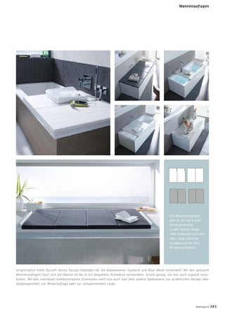 Ursprünglich hatte Duravit dieses Design-Highlight für die Badewannen Sundeck und Blue Moon entwickelt: Mit den genialen
Wannenauﬂagen lässt sich die Wanne im Nu in ein bequemes Ruhedeck verwandeln. Grund genug, sie nun auch separat anzu-
bieten. Mit den individuell kombinierbaren Elementen wird nun auch fast jede andere Badewanne zur praktischen Ablage oder
Sitzgelegenheit, zur Wickelauﬂage oder zur entspannenden Liege.
Die Wannenauﬂagen
gibt es im Set à zwei
Einzelelemente,
in den Farben Weiß
oder Anthrazit und mit
oder ohne seitliche
Aussparung für den
Brausenschlauch.
badmagazin 183
Wannenauflagen
 