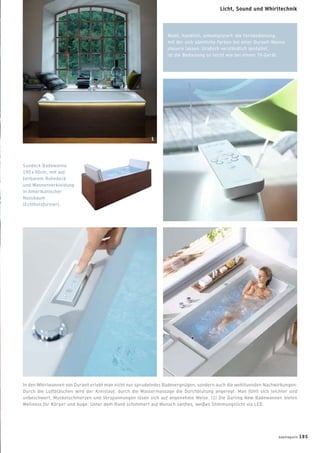 Mobil, handlich, unkompliziert: die Fernbedienung,
mit der sich sämtliche Farben bei einer Duravit-Wanne
steuern lassen. Graﬁsch verständlich gestaltet,
ist die Bedienung so leicht wie bei einem TV-Gerät.
Sundeck Badewanne
190 x 90cm, mit auf-
faltbarem Ruhedeck
und Wannenverkleidung
in Amerikanischer
Nussbaum
(Echtholzfurnier).
In den Whirlwannen von Duravit erlebt man nicht nur sprudelndes Badevergnügen, sondern auch die wohltuenden Nachwirkungen:
Durch die Luftbläschen wird der Kreislauf, durch die Wassermassage die Durchblutung angeregt. Man fühlt sich leichter und
unbeschwert, Muskelschmerzen und Verspannungen lösen sich auf angenehme Weise. (1) Die Darling New Badewannen bieten
Wellness für Körper und Auge: Unter dem Rand schimmert auf Wunsch sanftes, weißes Stimmungslicht via LED.
1
badmagazin 185
Licht, Sound und Whirltechnik
 