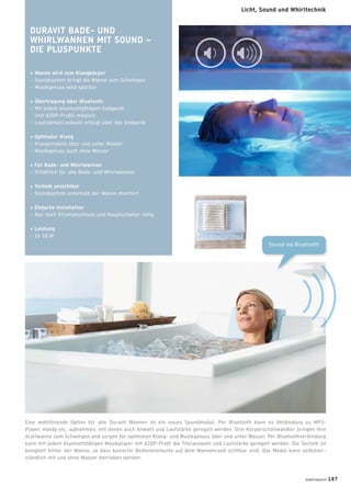 DURAVIT BADE- UND
WHIRLWANNEN MIT SOUND –
DIE PLUSPUNKTE
+ Wanne wird zum Klangkörper
- Soundsystem bringt die Wanne zum Schwingen
- Musikgenuss wird spürbar
+ Übertragung über Bluetooth
- Mit jedem bluetoothfähigem Endgerät
(mit A2DP-Proﬁl) möglich
- Lautstärke/Liedwahl erfolgt über das Endgerät
+ Optimaler Klang
- Klangerlebnis über und unter Wasser
- Musikgenuss auch ohne Wasser
+ Für Bade- und Whirlwannen
- Erhältlich für alle Bade- und Whirlwannen
+ Technik unsichtbar
- Soundsystem unterhalb der Wanne montiert
+ Einfache Installation
- Nur noch Stromanschluss und Hauptschalter nötig
+ Leistung
- 2x 30 W
Sound via Bluetooth
Eine wohltönende Option für alle Duravit Wannen ist ein neues Soundmodul: Per Bluetooth kann es Verbindung zu MP3-
Player, Handy etc. aufnehmen, mit denen auch Anwahl und Lautstärke geregelt werden. Drei Körperschallwandler bringen Ihre
Acyrlwanne zum Schwingen und sorgen für optimalen Klang- und Musikgenuss über und unter Wasser. Per Bluetoothverbindung
kann mit jedem bluetoothfähigen Musikplayer mit A2DP-Proﬁl die Titelauswahl und Lautstärke geregelt werden. Die Technik ist
komplett hinter der Wanne, so dass keinerlei Bedienelemente auf dem Wannenrand sichtbar sind. Das Modul kann selbstver-
ständlich mit und ohne Wasser betrieben werden.
badmagazin 187
Licht, Sound und Whirltechnik
 