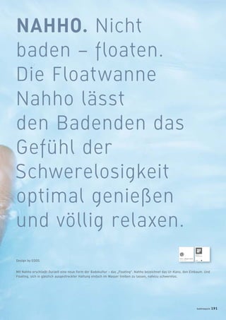 NAHHO. Nicht
baden – floaten.
Die Floatwanne
Nahho lässt
den Badenden das
Gefühl der
Schwerelosigkeit
optimal genießen
und völlig relaxen.
Mit Nahho erschließt Duravit eine neue Form der Badekultur – das „Floating“. Nahho bezeichnet das Ur-Kanu, den Einbaum. Und
Floating, sich in gänzlich ausgestreckter Haltung einfach im Wasser treiben zu lassen, nahezu schwerelos.
Design by EOOS
badmagazin 191
 