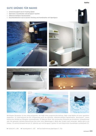 GUTE GRÜNDE FÜR NAHHO
+ Schwerelosigkeit durch Floating-Effekt
+ Optionales Soundmodul und Durapearl-System
+ Höhenverstellbare Nackenstütze
+ Duschkombination durch ﬂachen Einstieg und Kombination mit OpenSpace
Wichtigster Parameter ist eine völlig entspannte, das heißt völlig ausgestreckte Haltung. Dafür sorgt Nahho mit einer speziellen
Kopfstütze. (1) Unterstützend bei der Entspannung wirkt die optionale, höhenverstellbare Nackenstütze „Buschmann“, einem
klassischen Vorbild aus Äthiopien nachempfunden. (2) Optische Ruhe: Alle technischen Elemente wie Armaturen, Schwalleinlauf
oder die optionale indirekte Beleuchtung sind unter einer Möbelklappe in Weiß oder Graphit matt verborgen. Nahho gibt es als
Einbau- (3) und als Vorwand-Version (2), optional auch mit Durapearl-System (4) und integriertem Soundmodul via Bluetooth (5).
Farblicht S. 186 Soundsystem S. 187 Duschabtrennung OpenSpace S. 214
3
2
1
4 5
badmagazin 193
Nahho
 