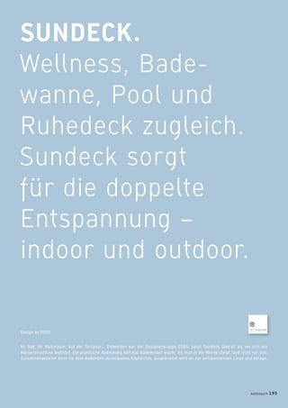SUNDECK.
Wellness, Bade-
wanne, Pool und
Ruhedeck zugleich.
Sundeck sorgt
für die doppelte
Entspannung –
indoor und outdoor.
Im Bad. Im Wohnraum. Auf der Terrasse... Entworfen von der Designergruppe EOOS, passt Sundeck überall da, wo sich ein
Wasseranschluss beﬁndet. Die praktische Abdeckung hält das Badewasser warm, bis man in die Wanne steigt. Und nicht nur das:
Zusammengefaltet dient sie dem Badenden als bequeme Kopfstütze, ausgebreitet wird sie zur entspannenden Liege und Ablage.
Design by EOOS
badmagazin 195
 