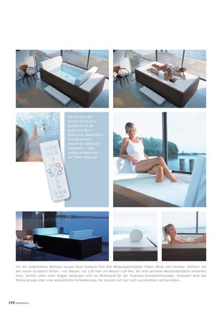 Der Komfort der
Duravit-Pools wird
perfekt durch die
praktische Fern-
bedienung. Wasserdicht
und pﬂegeleicht
steuert sie sämtliche
Funktionen – vom
sanften Kribbeln bis
zur Power-Massage.
Für die vollkommene Wellness sorgen beim Sundeck Pool drei Wirkungskreisläufe: Power, Relax und Emotion, letzterer mit
den neuen Durapearl-Düsen – nur Wasser, nur Luft oder ein Wasser-Luft-Mix, der eine perlende Wasseroberﬂäche entstehen
lässt. Seitlich unter einer Klappe verborgen sitzt ein Bedienfeld für die Funktions-Grundeinstellungen. Gesteuert wird das
Poolvergnügen über eine wasserdichte Fernbedienung. Sie müssen sich nur noch zurücklehnen und genießen...
und
ste
Fun
san
zur
198 badmagazin
 